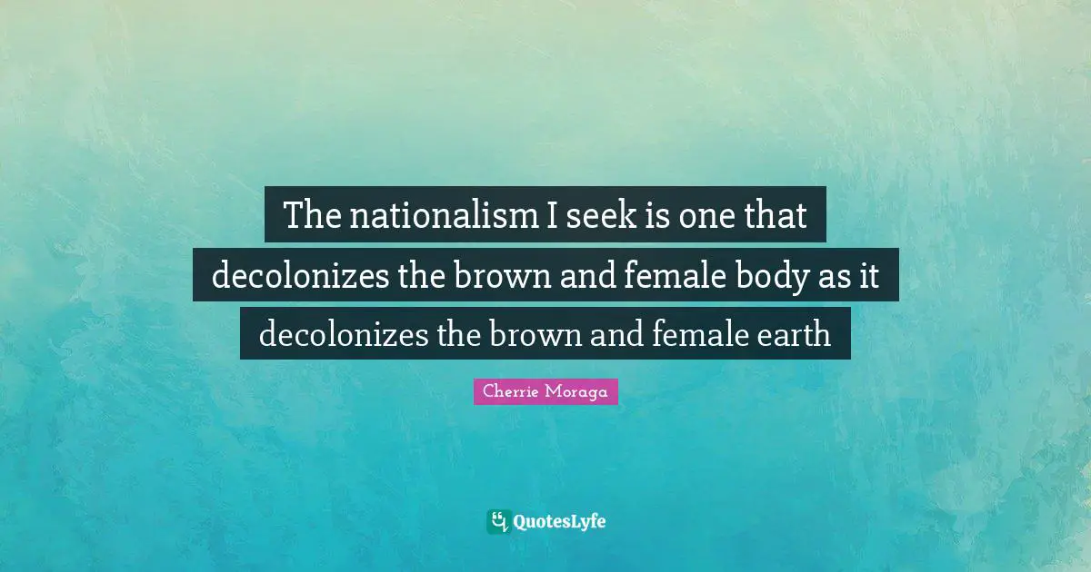 Female Quotes: "The nationalism I seek is one that decolonizes the brown and female body as it decolonizes the brown and female earth"