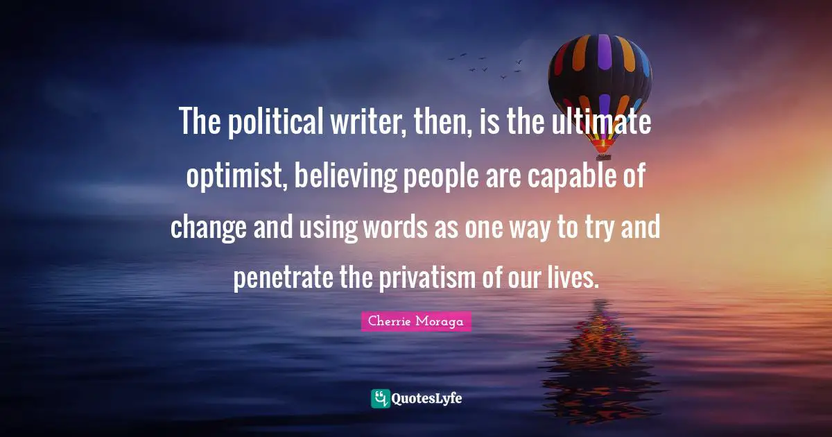 The political writer, then, is the ultimate optimist, believing people are capable of change and using words as one way to try and penetrate the privatism of our lives.