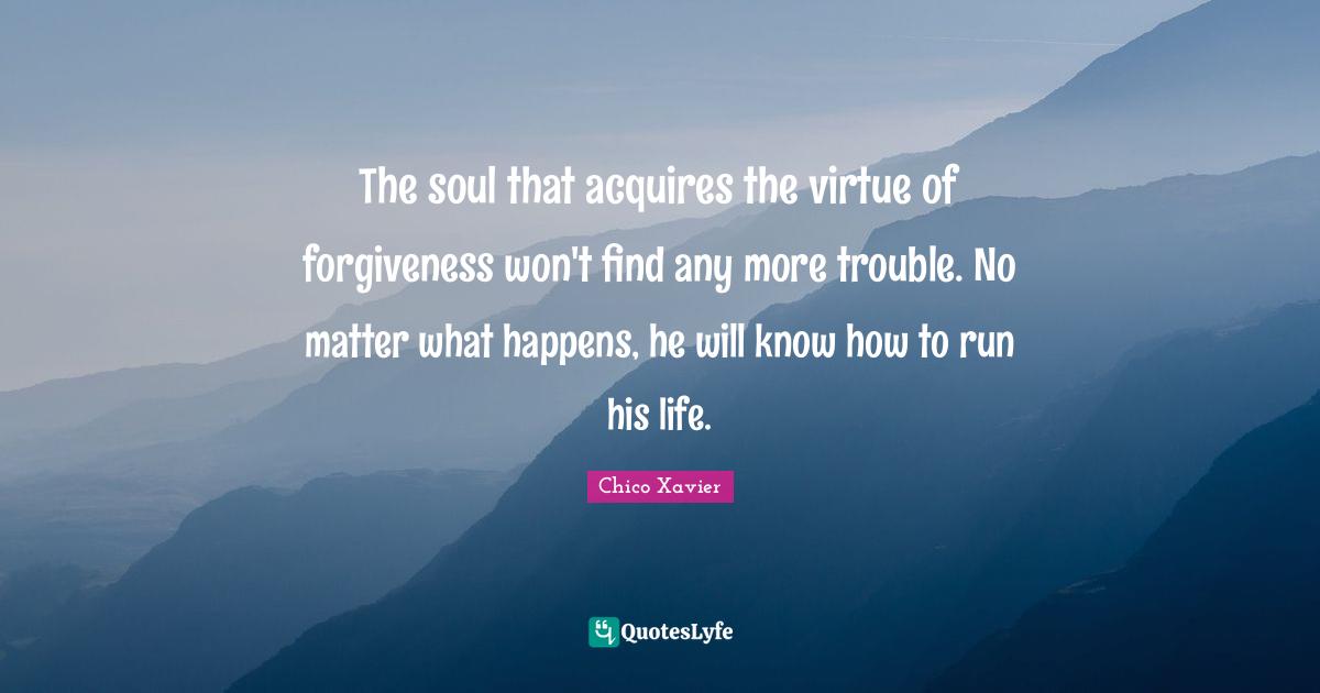 Chico Xavier Quotes: "The soul that acquires the virtue of forgiveness won't find any more trouble. No matter what happens, he will know how to run his life."