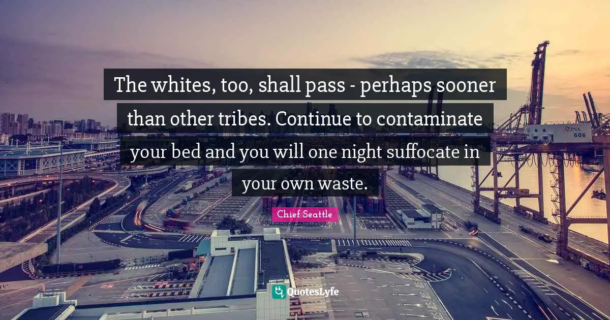 Night Quotes: "The whites, too, shall pass - perhaps sooner than other tribes. Continue to contaminate your bed and you will one night suffocate in your own waste."