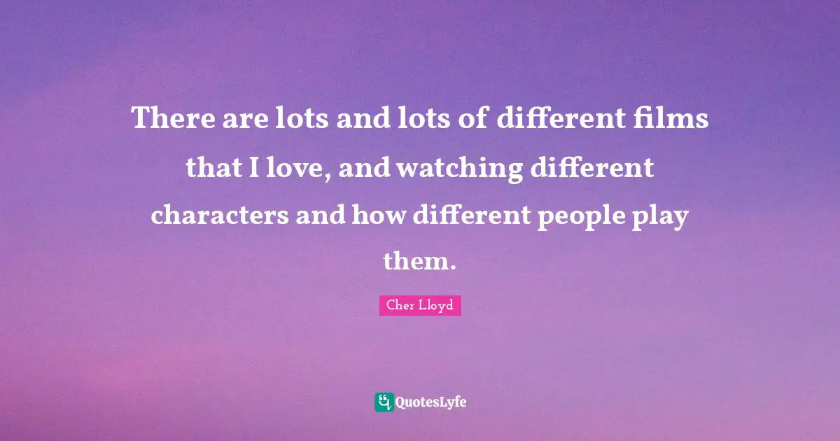 There are lots and lots of different films that I love, and watching different characters and how different people play them.