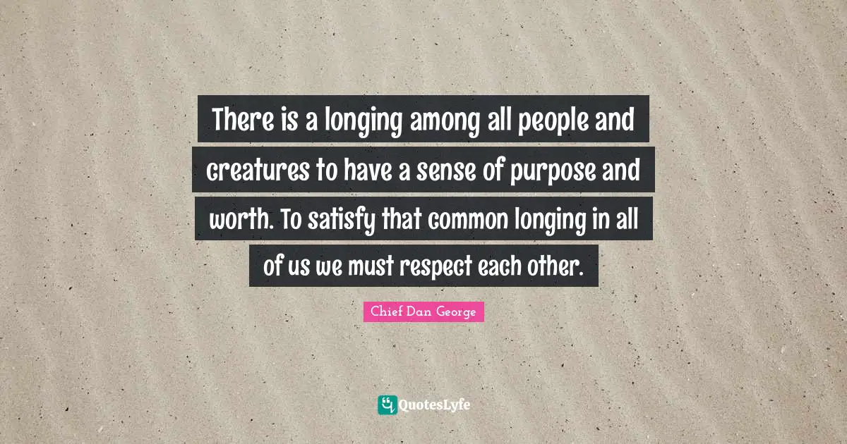 There is a longing among all people and creatures to have a sense of purpose and worth. To satisfy that common longing in all of us we must respect each other.