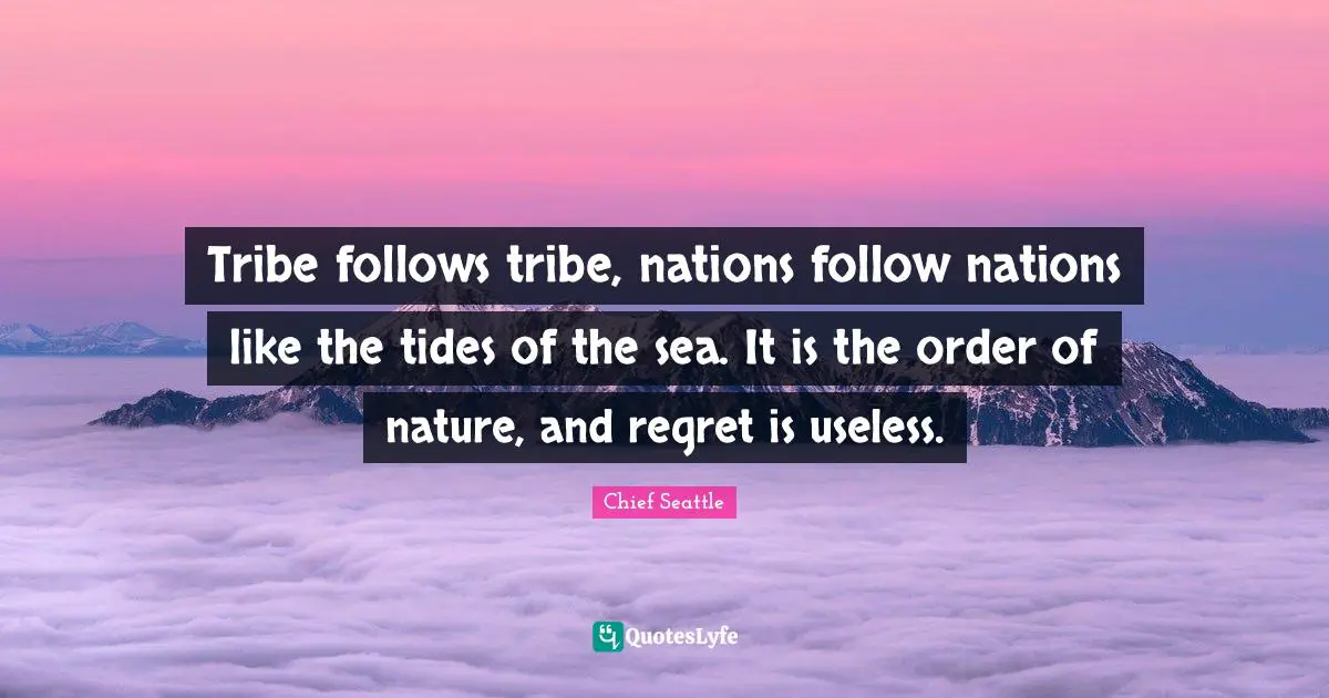 Tribe follows tribe, nations follow nations like the tides of the sea. It is the order of nature, and regret is useless.