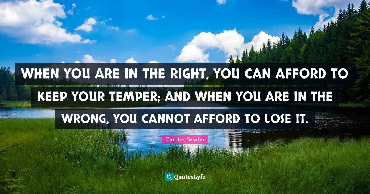 WHEN YOU ARE IN THE RIGHT, YOU CAN AFFORD TO KEEP YOUR TEMPER; AND WHEN YOU ARE IN THE WRONG, YOU CANNOT AFFORD TO LOSE IT.