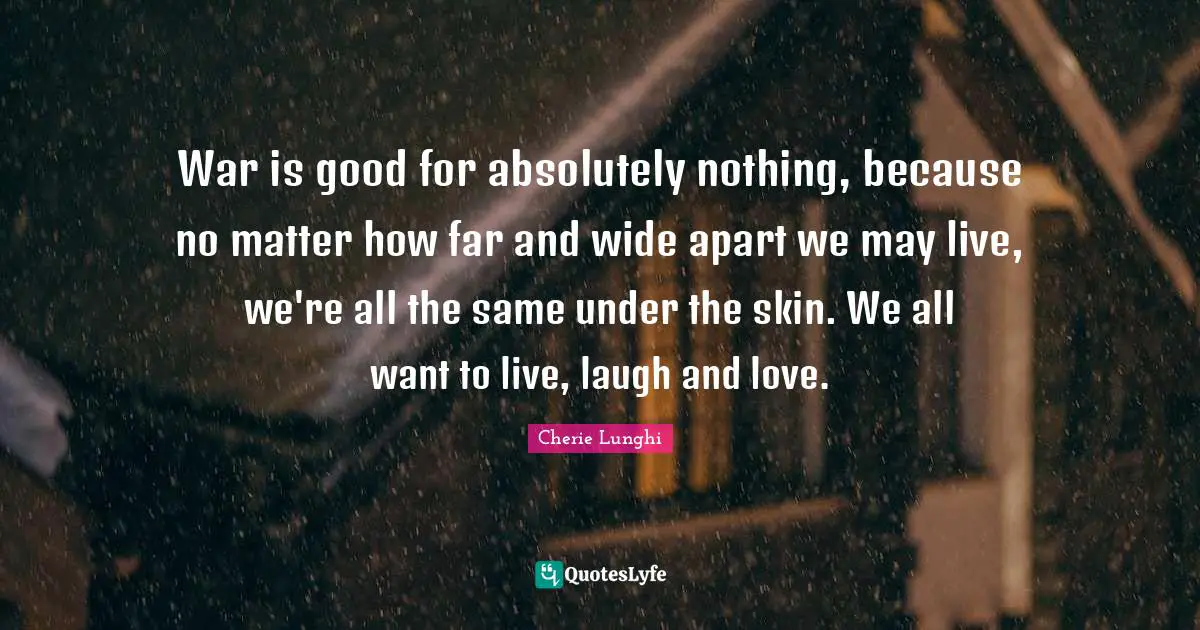 War is good for absolutely nothing, because no matter how far and wide apart we may live, we're all the same under the skin. We all want to live, laugh and love.