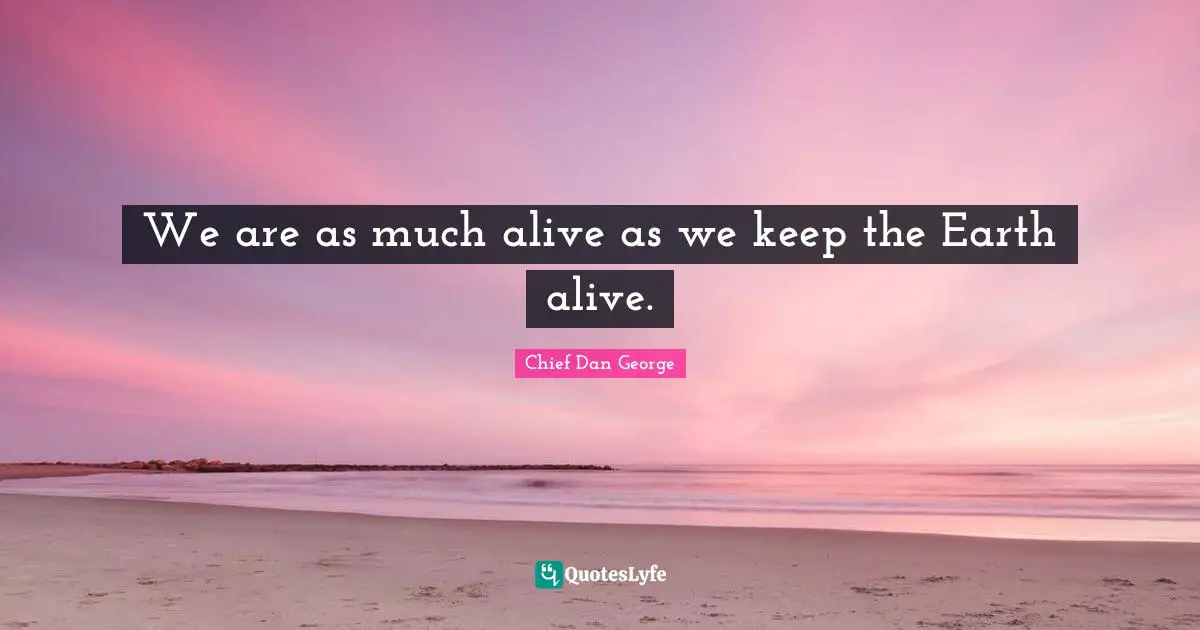 We are as much alive as we keep the Earth alive.