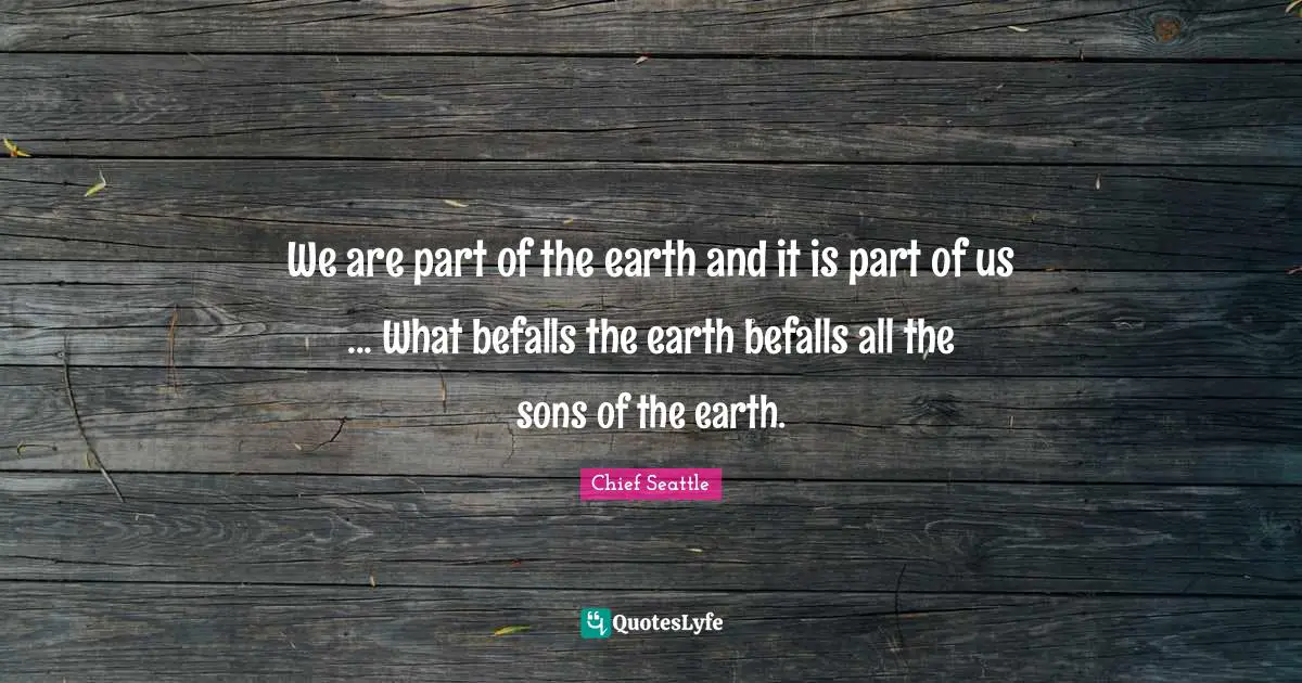 We are part of the earth and it is part of us ... What befalls the earth befalls all the sons of the earth.