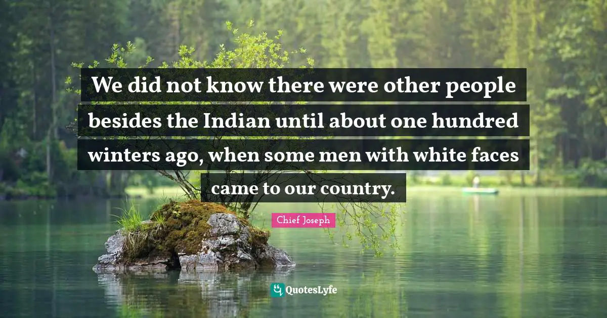 We did not know there were other people besides the Indian until about one hundred winters ago, when some men with white faces came to our country.