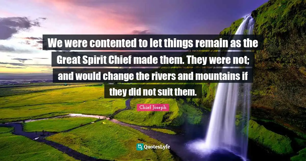 Chief Joseph Quotes: "We were contented to let things remain as the Great Spirit Chief made them. They were not; and would change the rivers and mountains if they did not suit them."