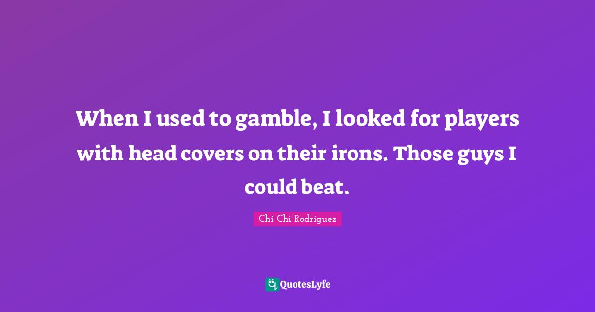 When I used to gamble, I looked for players with head covers on their irons. Those guys I could beat.