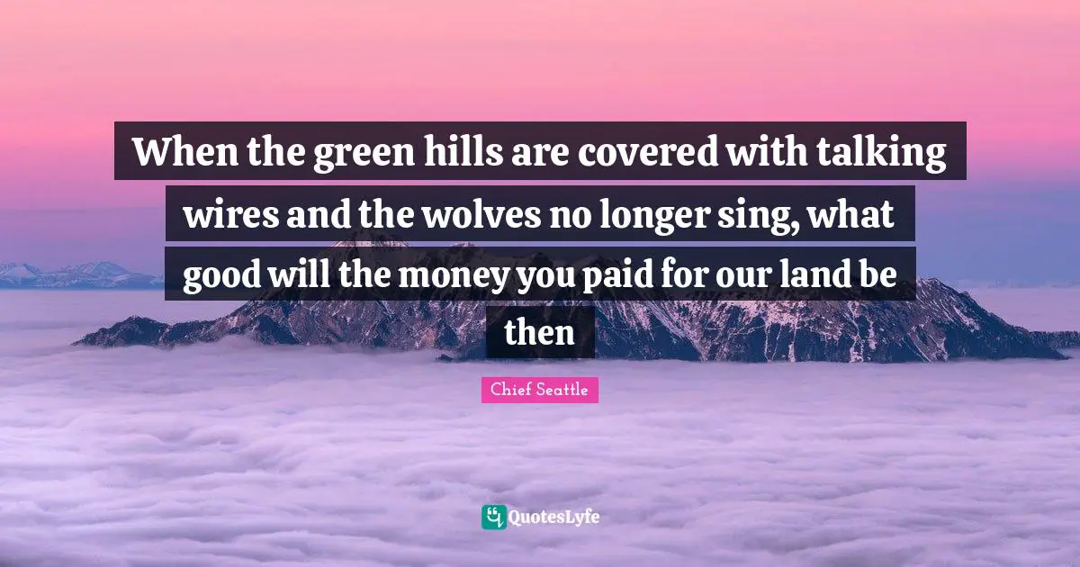 When the green hills are covered with talking wires and the wolves no longer sing, what good will the money you paid for our land be then