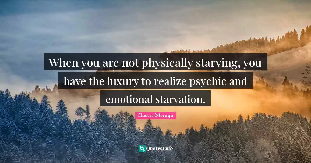 When you are not physically starving, you have the luxury to realize psychic and emotional starvation.