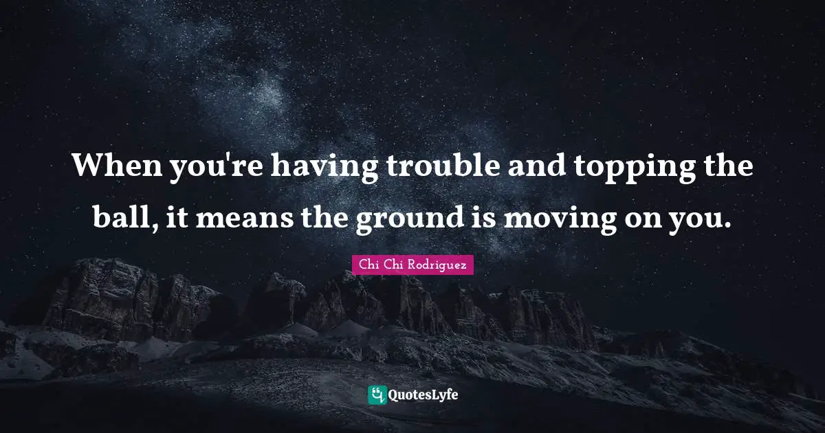 When you're having trouble and topping the ball, it means the ground is moving on you.
