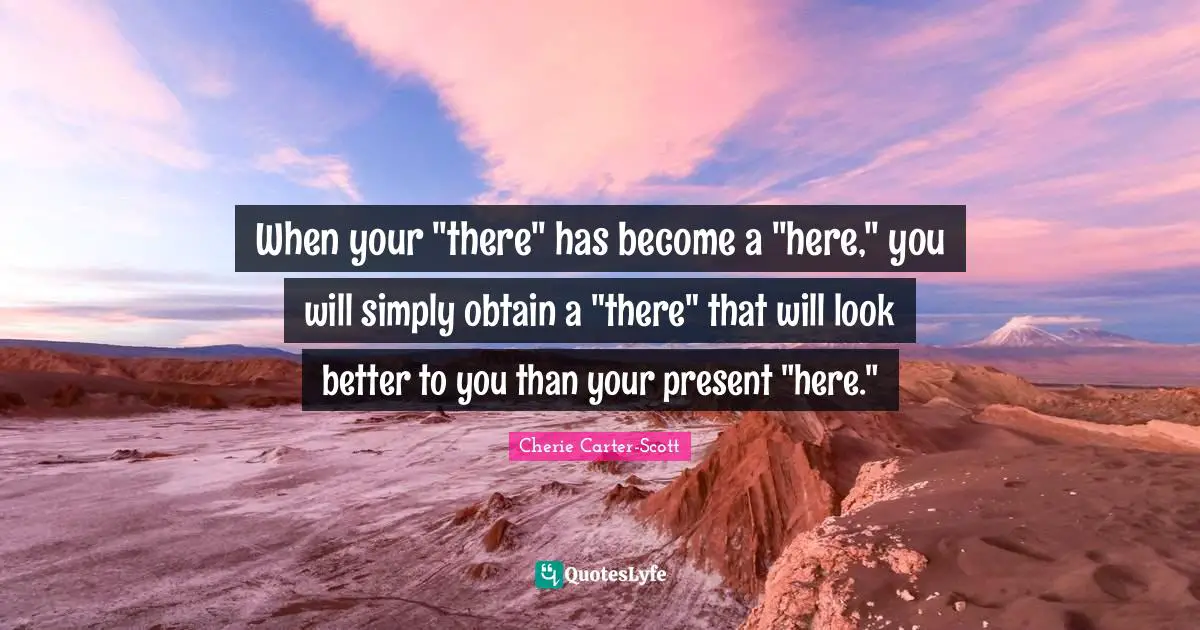 When your "there" has become a "here," you will simply obtain a "there" that will look better to you than your present "here."