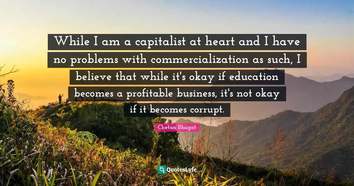 Chetan Bhagat Quotes: "While I am a capitalist at heart and I have no problems with commercialization as such, I believe that while it's okay if education becomes a profitable business, it's not okay if it becomes corrupt."