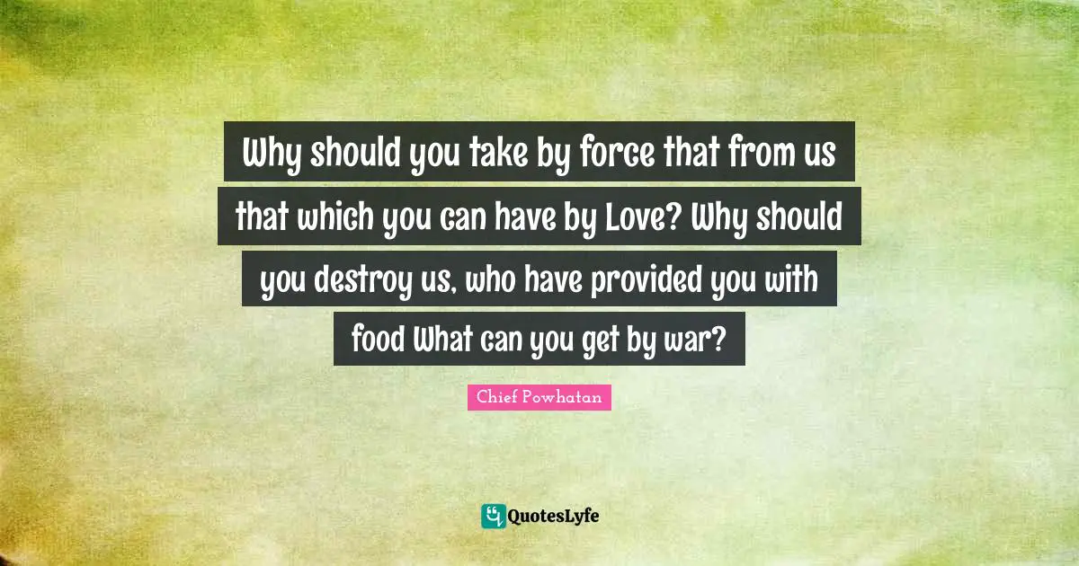 Why should you take by force that from us that which you can have by Love? Why should you destroy us, who have provided you with food What can you get by war?