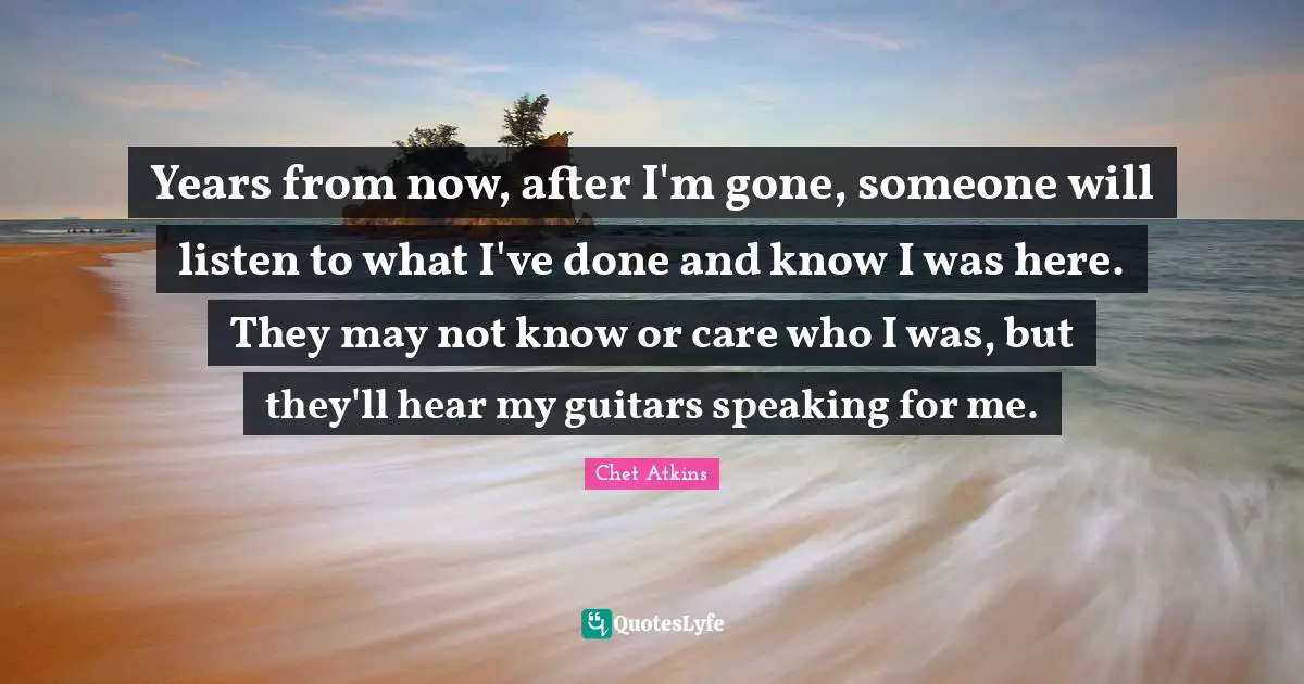 Years from now, after I'm gone, someone will listen to what I've done and know I was here. They may not know or care who I was, but they'll hear my guitars speaking for me.