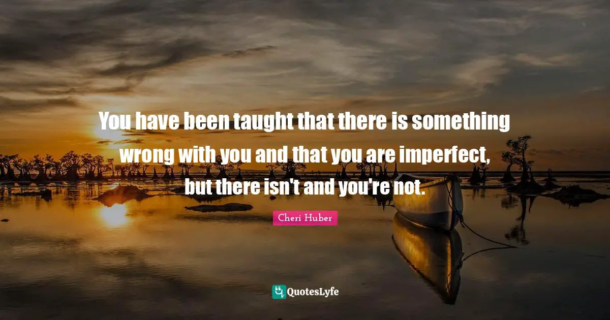 You have been taught that there is something wrong with you and that you are imperfect, but there isn't and you're not.