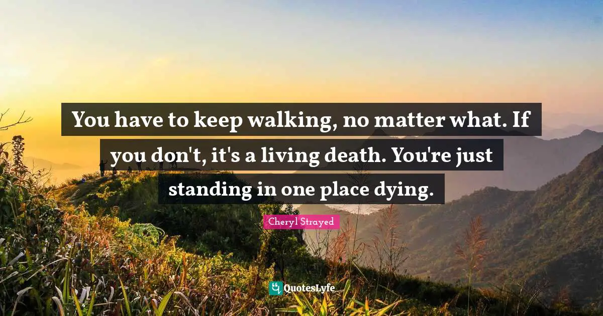 You have to keep walking, no matter what. If you don't, it's a living death. You're just standing in one place dying.