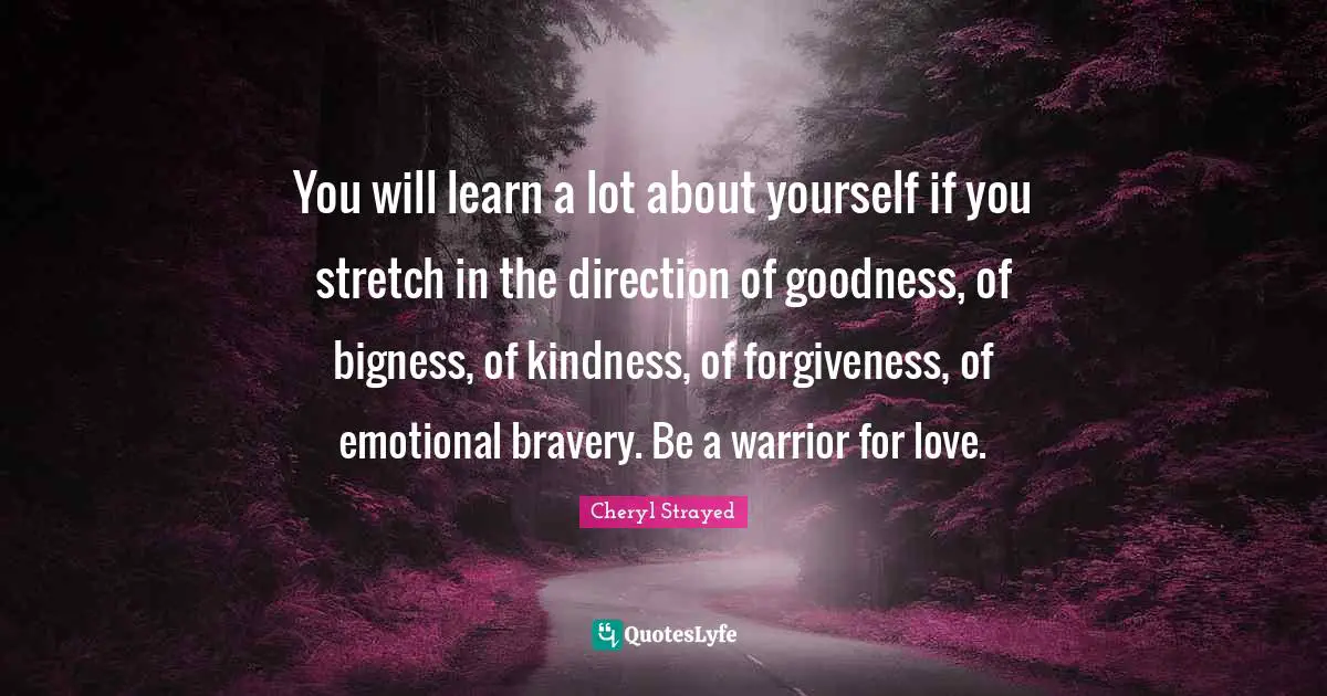 Cheryl Strayed Quotes: You will learn a lot about yourself if you stretch in the direction of goodness, of bigness, of kindness, of forgiveness, of emotional bravery. Be a warrior for love.