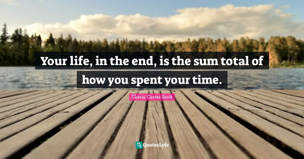 Your life, in the end, is the sum total of how you spent your time.