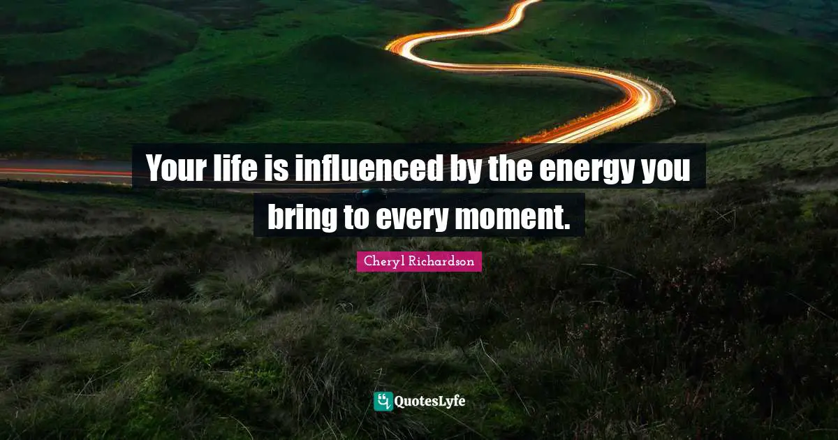 Your life is influenced by the energy you bring to every moment.