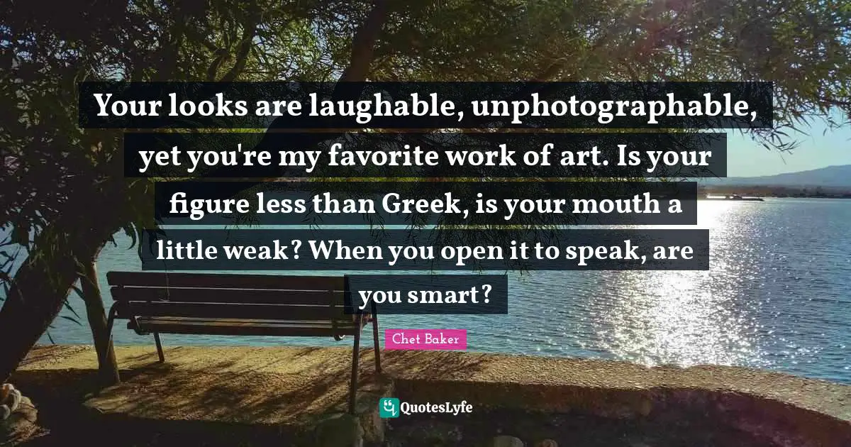 Media Quotes: "Your looks are laughable, unphotographable, yet you're my favorite work of art. Is your figure less than Greek, is your mouth a little weak? When you open it to speak, are you smart?"