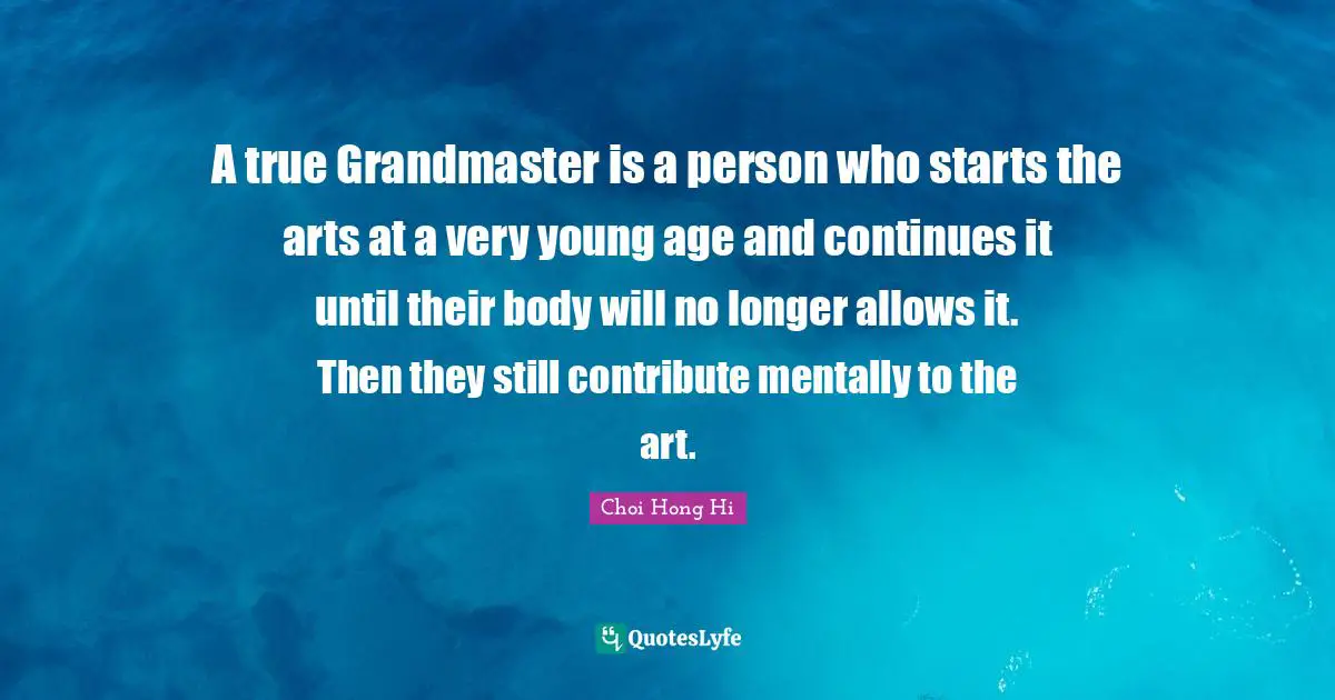 A true Grandmaster is a person who starts the arts at a very young age and continues it until their body will no longer allows it. Then they still contribute mentally to the art.