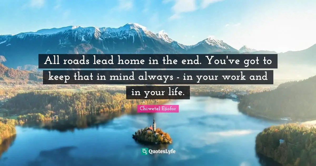All roads lead home in the end. You've got to keep that in mind always - in your work and in your life.