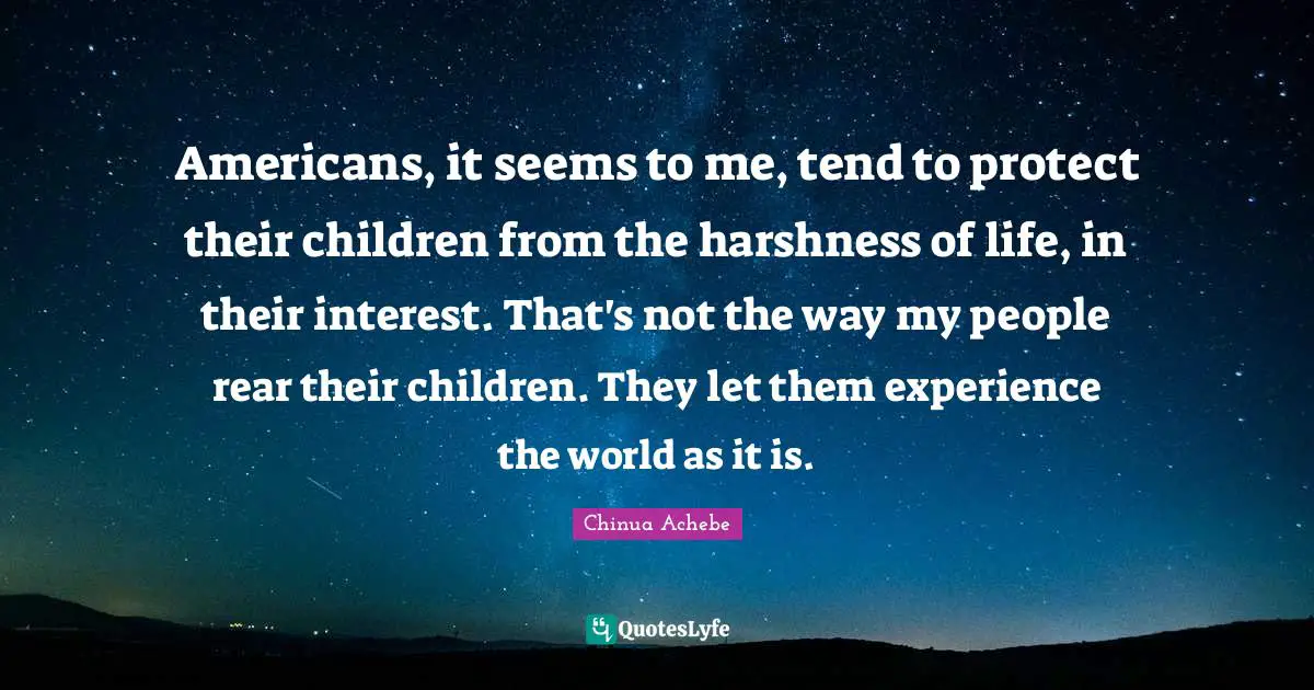 Americans, it seems to me, tend to protect their children from the harshness of life, in their interest. That's not the way my people rear their children. They let them experience the world as it is.