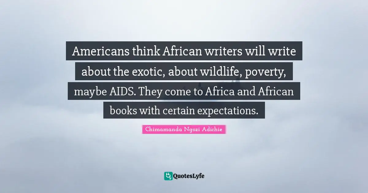 Americans think African writers will write about the exotic, about wildlife, poverty, maybe AIDS. They come to Africa and African books with certain expectations.