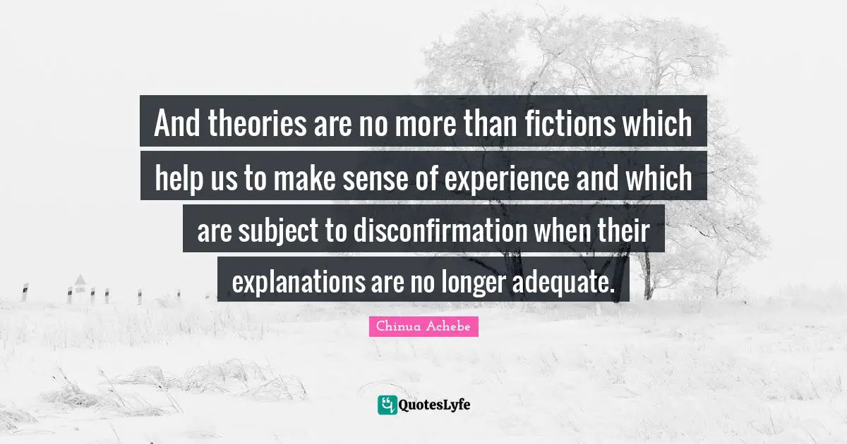 And theories are no more than fictions which help us to make sense of experience and which are subject to disconfirmation when their explanations are no longer adequate.