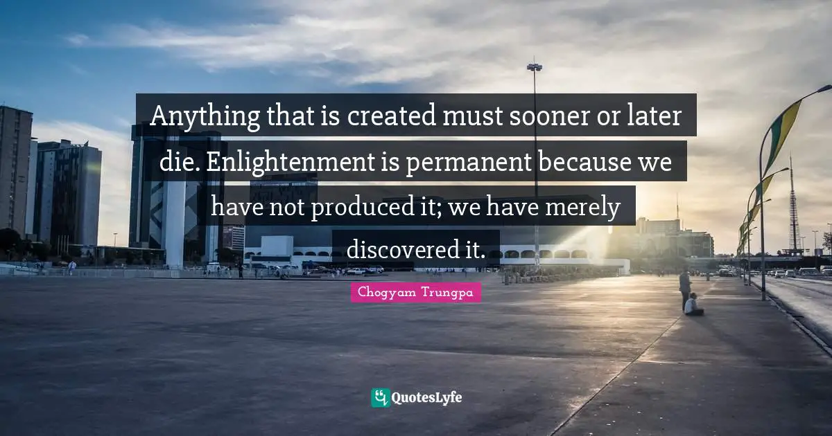 Anything that is created must sooner or later die. Enlightenment is permanent because we have not produced it; we have merely discovered it.