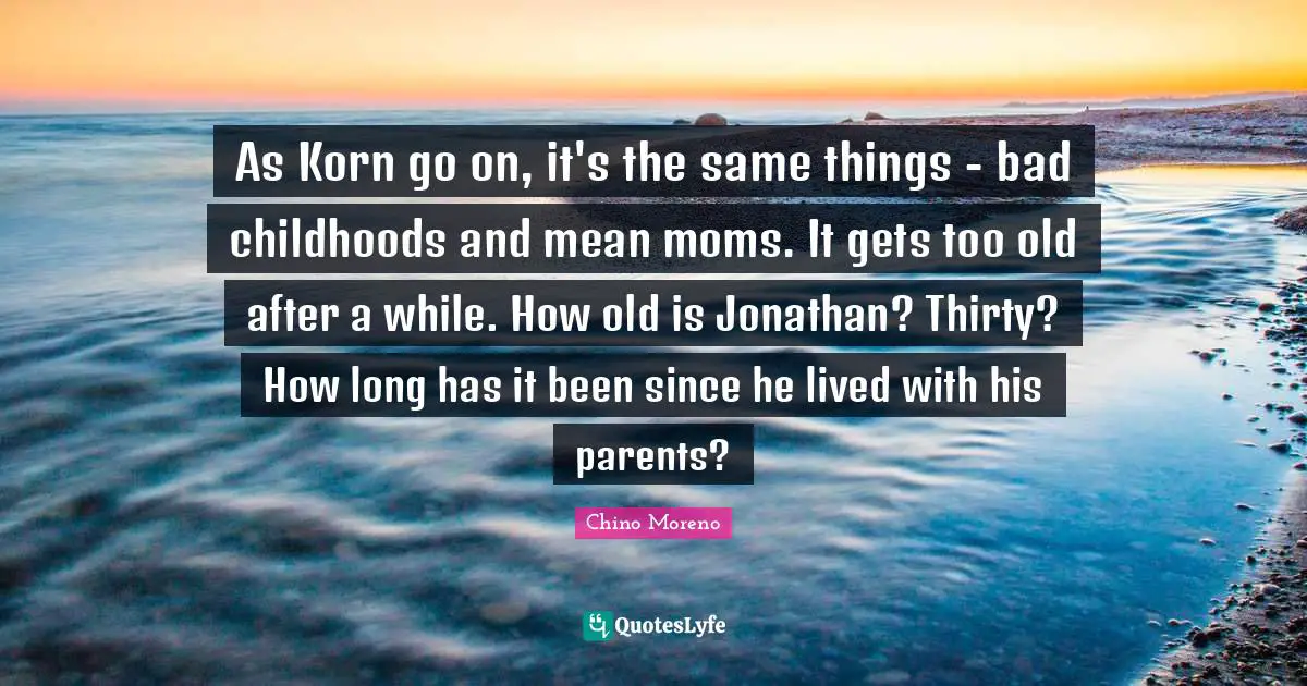 As Korn go on, it's the same things - bad childhoods and mean moms. It gets too old after a while. How old is Jonathan? Thirty? How long has it been since he lived with his parents?