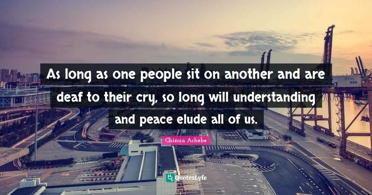 Chinua Achebe Quotes: As long as one people sit on another and are deaf to their cry, so long will understanding and peace elude all of us.