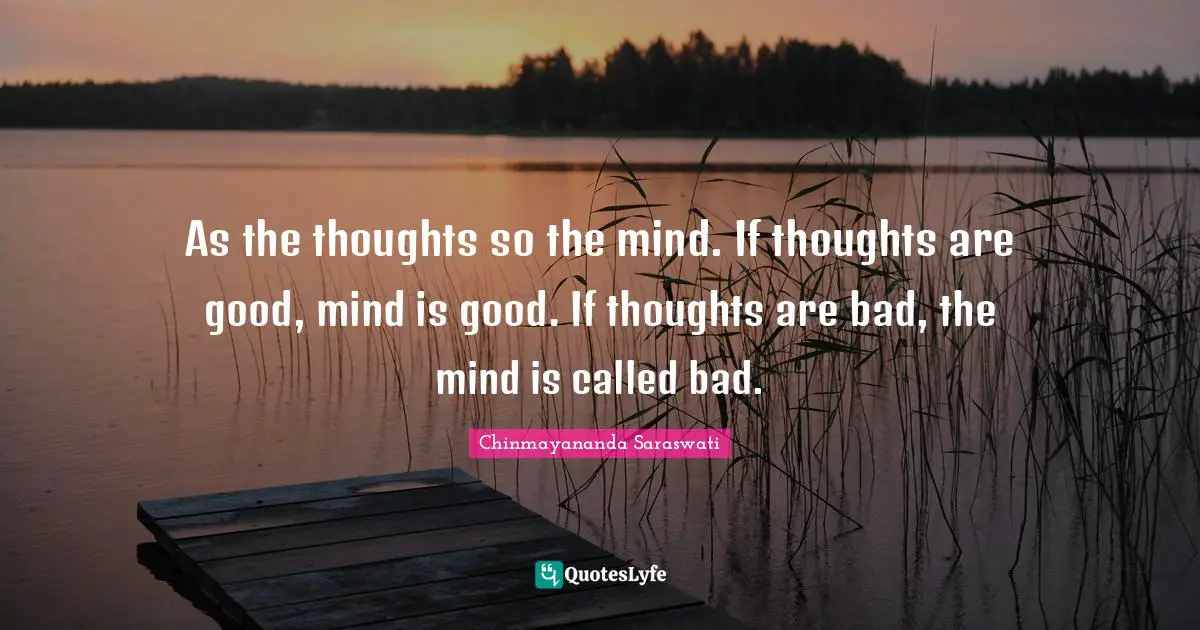 Chinmayananda Saraswati Quotes: "As the thoughts so the mind. If thoughts are good, mind is good. If thoughts are bad, the mind is called bad."