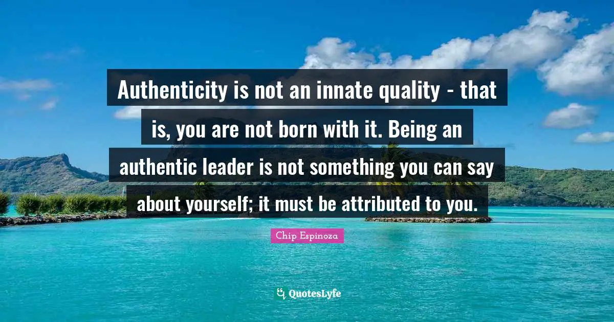 Authenticity is not an innate quality - that is, you are not born with it. Being an authentic leader is not something you can say about yourself; it must be attributed to you.