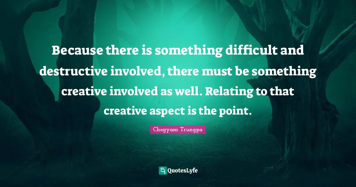 Because there is something difficult and destructive involved, there must be something creative involved as well. Relating to that creative aspect is the point.