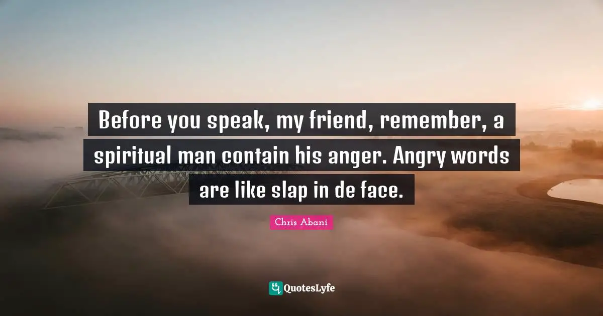 Before you speak, my friend, remember, a spiritual man contain his anger. Angry words are like slap in de face.