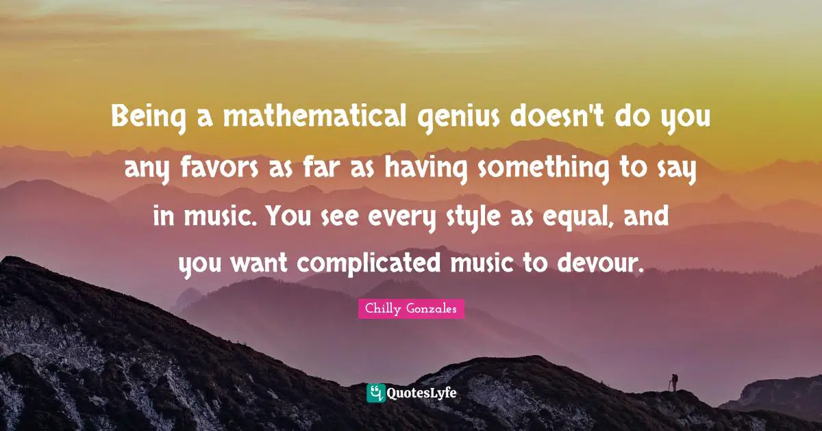 Being a mathematical genius doesn't do you any favors as far as having something to say in music. You see every style as equal, and you want complicated music to devour.
