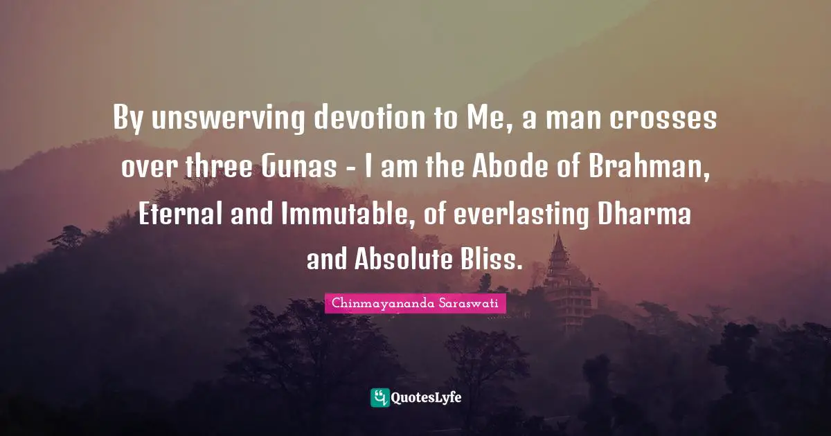 Chinmayananda Saraswati Quotes: "By unswerving devotion to Me, a man crosses over three Gunas - I am the Abode of Brahman, Eternal and Immutable, of everlasting Dharma and Absolute Bliss."