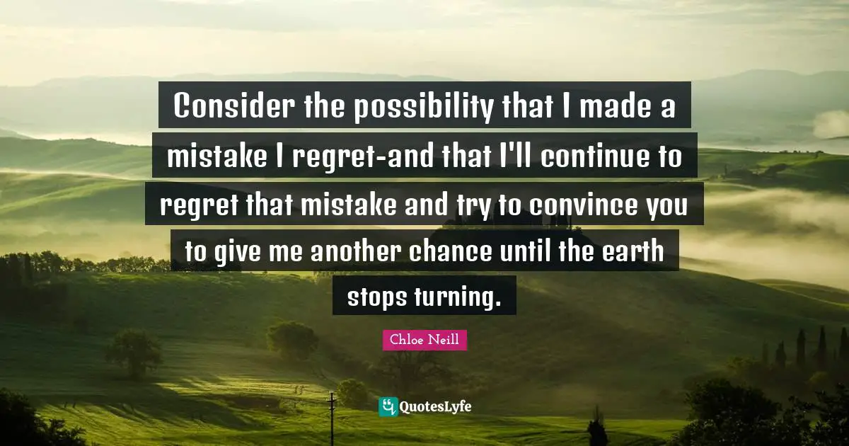 Consider the possibility that I made a mistake I regret-and that I'll continue to regret that mistake and try to convince you to give me another chance until the earth stops turning.