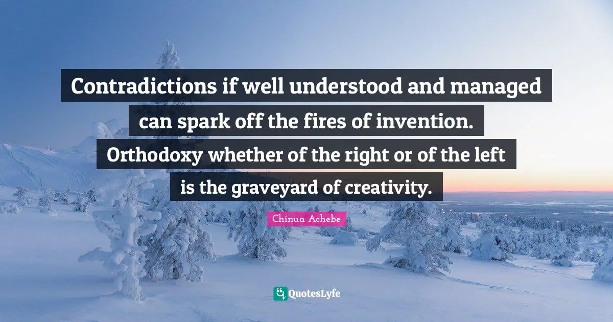 Contradictions if well understood and managed can spark off the fires of invention. Orthodoxy whether of the right or of the left is the graveyard of creativity.
