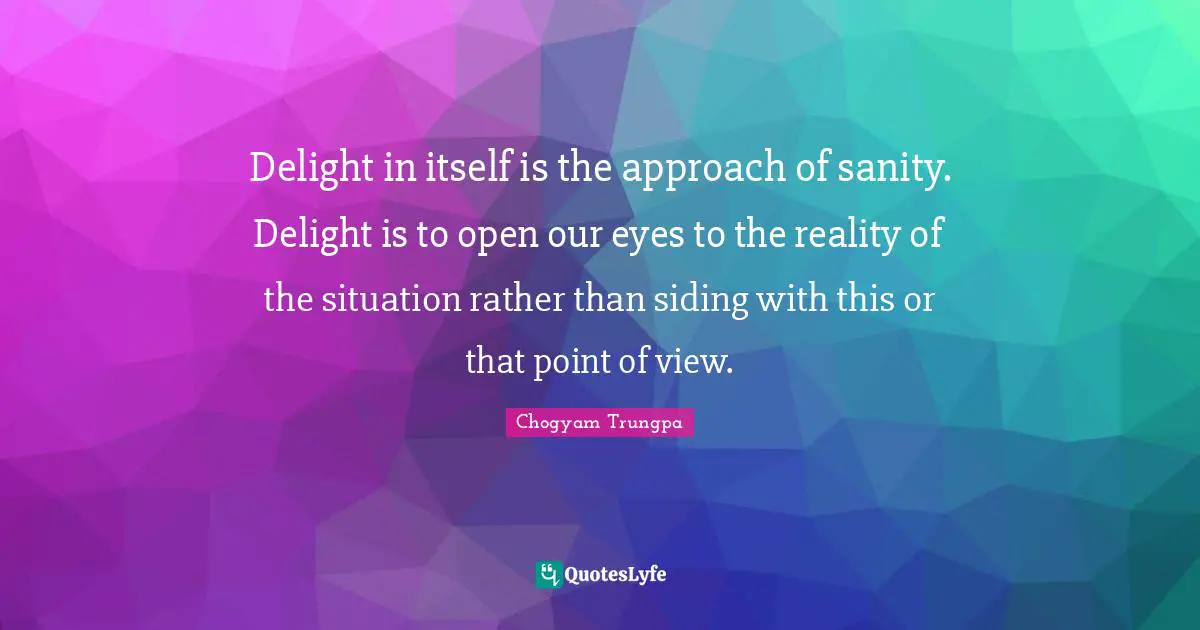 Delight in itself is the approach of sanity. Delight is to open our eyes to the reality of the situation rather than siding with this or that point of view.