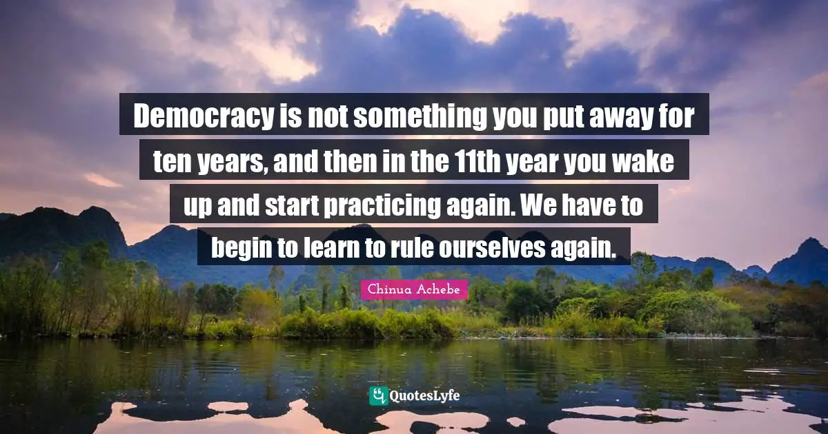 Democracy is not something you put away for ten years, and then in the 11th year you wake up and start practicing again. We have to begin to learn to rule ourselves again.