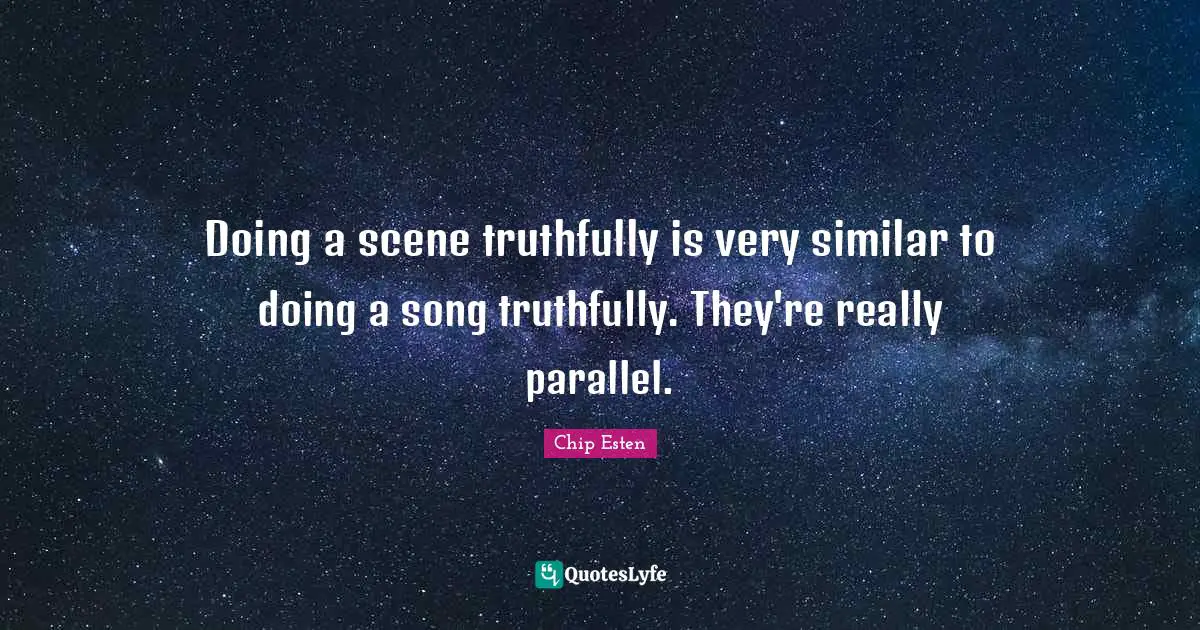 Doing a scene truthfully is very similar to doing a song truthfully. They're really parallel.