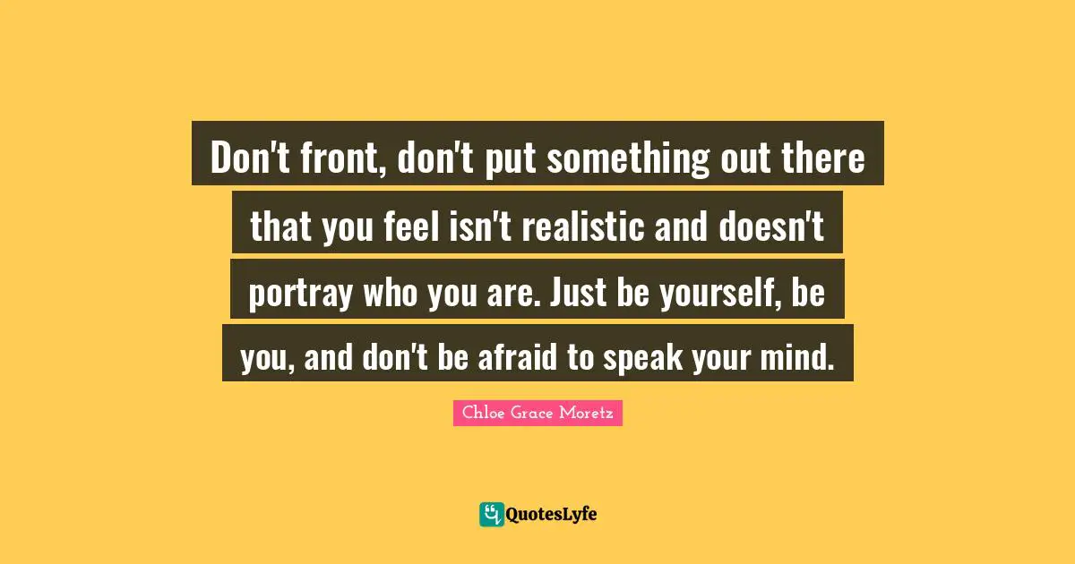 Chloe Grace Moretz Quotes: "Don't front, don't put something out there that you feel isn't realistic and doesn't portray who you are. Just be yourself, be you, and don't be afraid to speak your mind."