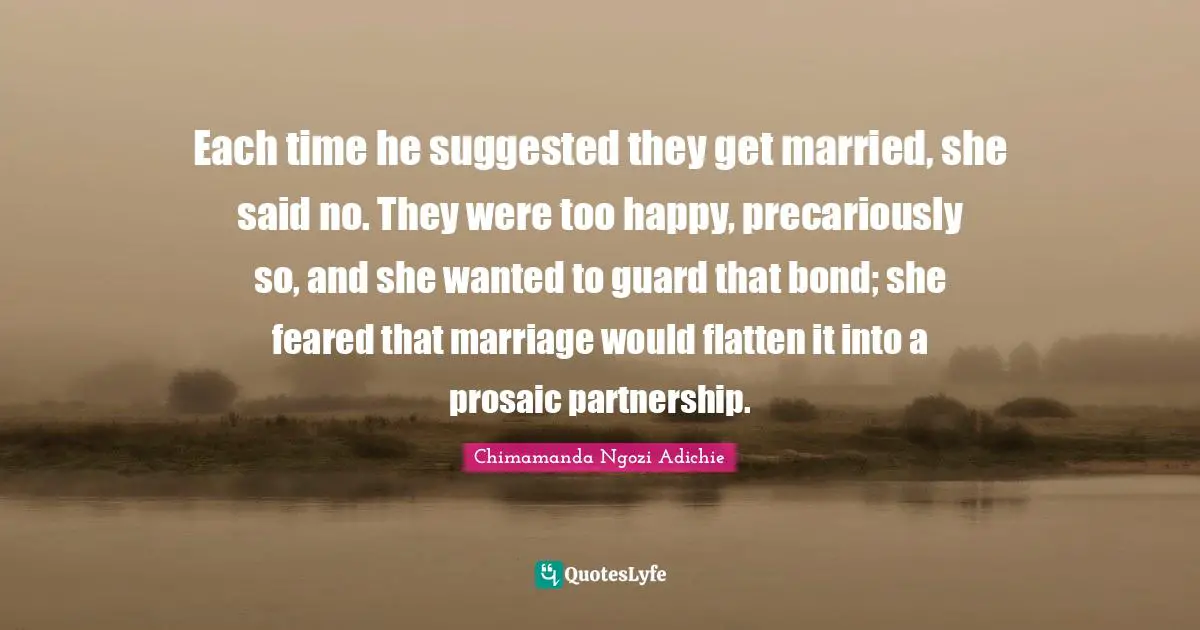 Each time he suggested they get married, she said no. They were too happy, precariously so, and she wanted to guard that bond; she feared that marriage would flatten it into a prosaic partnership.