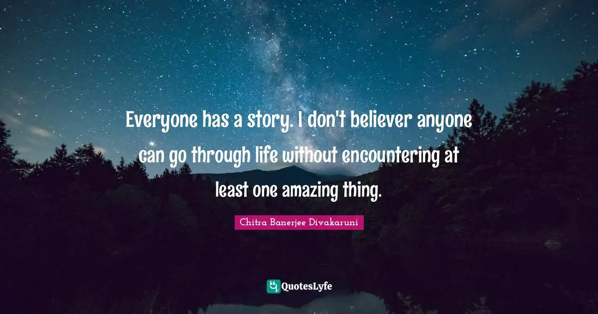 Chitra Banerjee Divakaruni Quotes: "Everyone has a story. I don't believer anyone can go through life without encountering at least one amazing thing."