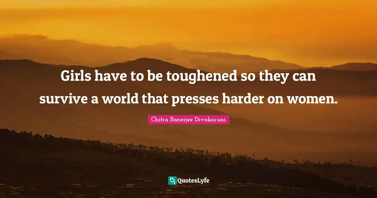Chitra Banerjee Divakaruni Quotes: "Girls have to be toughened so they can survive a world that presses harder on women."